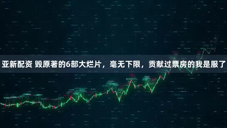 亚新配资 毁原著的6部大烂片，毫无下限，贡献过票房的我是服了