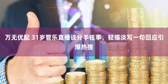 万无优配 31岁管乐直播谈分手往事，轻描淡写一句回应引爆热搜