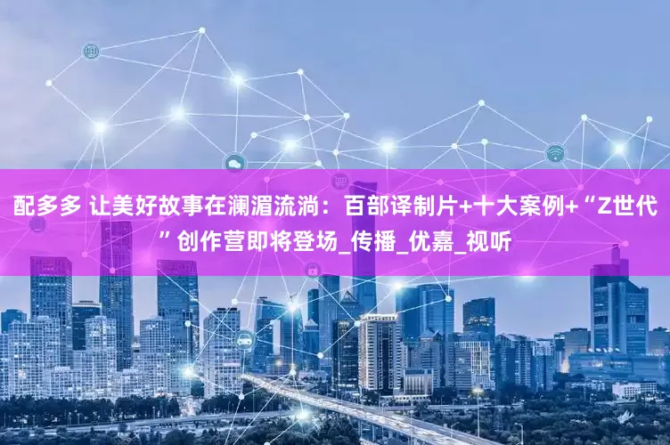 配多多 让美好故事在澜湄流淌：百部译制片+十大案例+“Z世代”创作营即将登场_传播_优嘉_视听