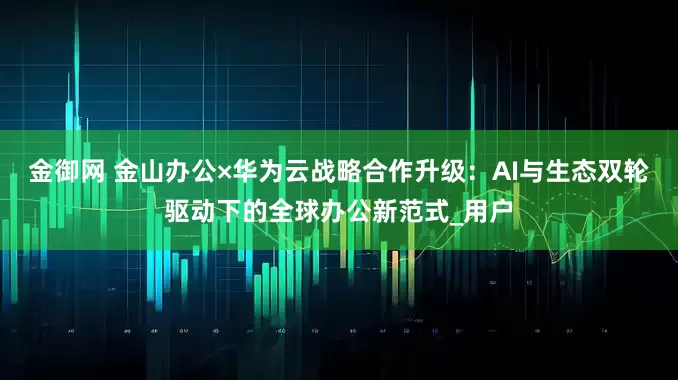 金御网 金山办公×华为云战略合作升级：AI与生态双轮驱动下的全球办公新范式_用户