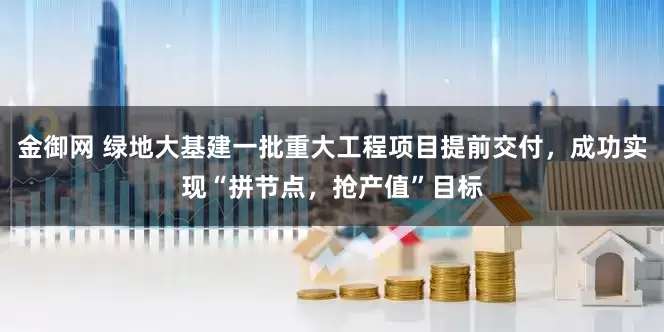 金御网 绿地大基建一批重大工程项目提前交付，成功实现“拼节点，抢产值”目标