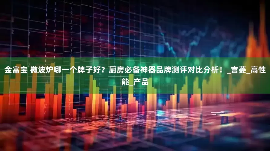 金富宝 微波炉哪一个牌子好？厨房必备神器品牌测评对比分析！_宫菱_高性能_产品