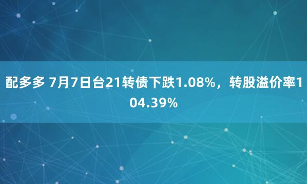 配多多 7月7日台21转债下跌1.08%，转股溢价率104.39%