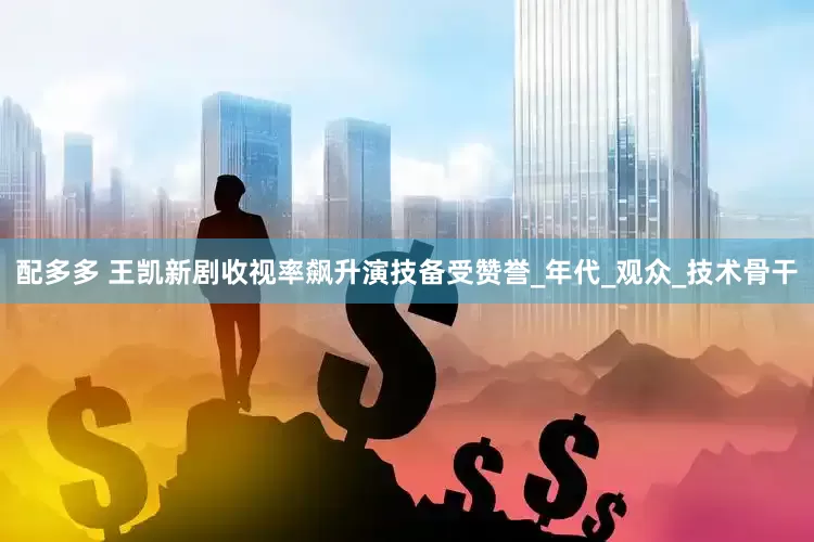 配多多 王凯新剧收视率飙升演技备受赞誉_年代_观众_技术骨干