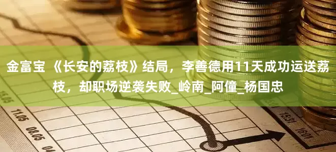 金富宝 《长安的荔枝》结局，李善德用11天成功运送荔枝，却职场逆袭失败_岭南_阿僮_杨国忠