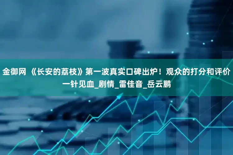 金御网 《长安的荔枝》第一波真实口碑出炉！观众的打分和评价一针见血_剧情_雷佳音_岳云鹏