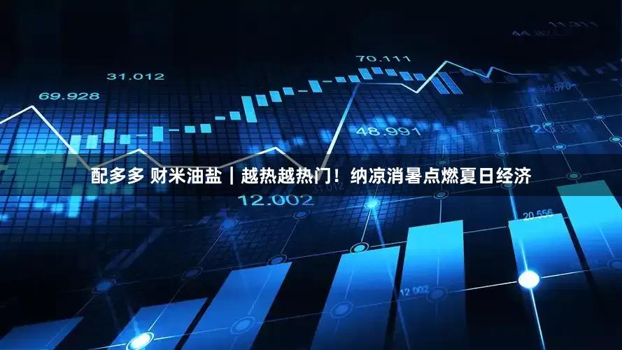 配多多 财米油盐｜越热越热门！纳凉消暑点燃夏日经济