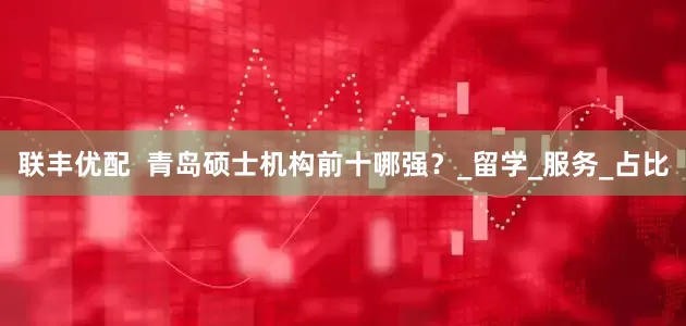 联丰优配  青岛硕士机构前十哪强？_留学_服务_占比