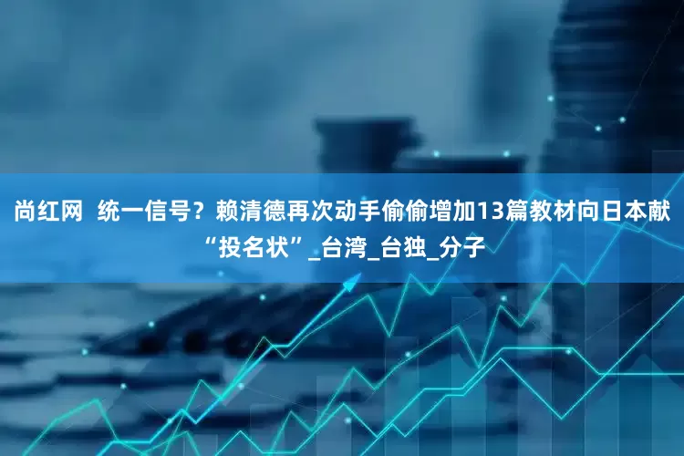 尚红网  统一信号？赖清德再次动手偷偷增加13篇教材向日本献“投名状”_台湾_台独_分子
