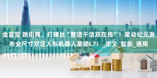 金富宝 跳街舞、打螺丝“整活干活双在线”！星动纪元发布全尺寸双足人形机器人星动L7！_定义_智能_通用