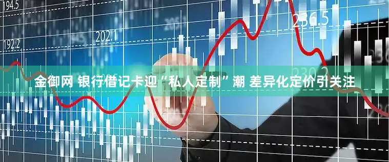 金御网 银行借记卡迎“私人定制”潮 差异化定价引关注
