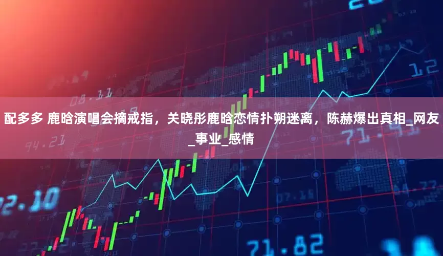 配多多 鹿晗演唱会摘戒指，关晓彤鹿晗恋情扑朔迷离，陈赫爆出真相_网友_事业_感情