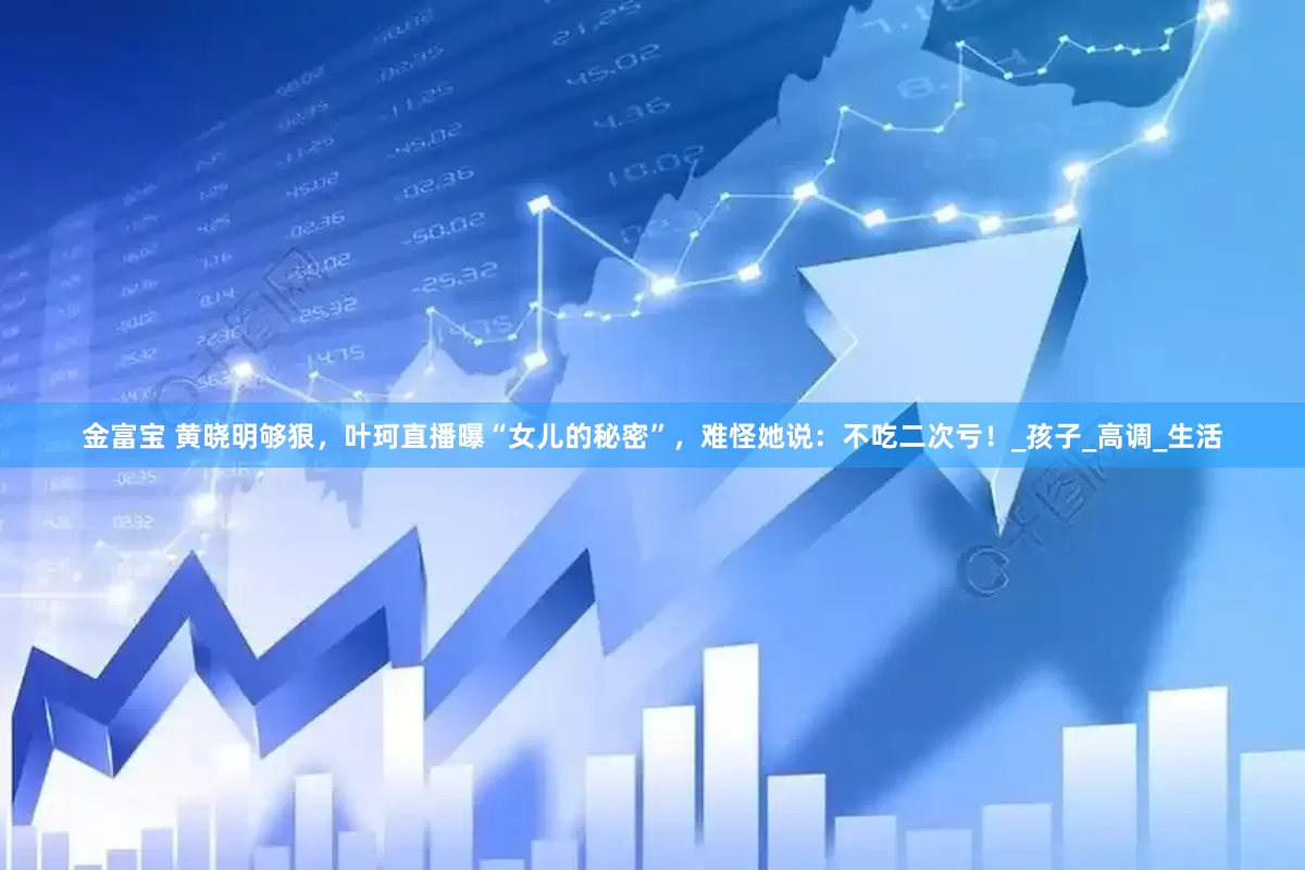 金富宝 黄晓明够狠，叶珂直播曝“女儿的秘密”，难怪她说：不吃二次亏！_孩子_高调_生活