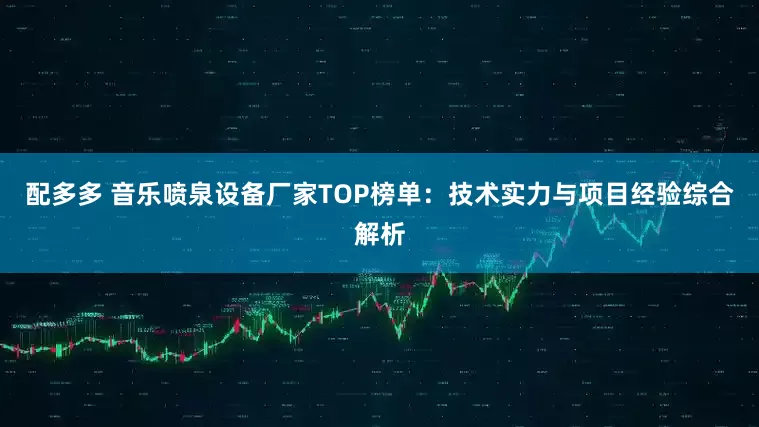 配多多 音乐喷泉设备厂家TOP榜单：技术实力与项目经验综合解析