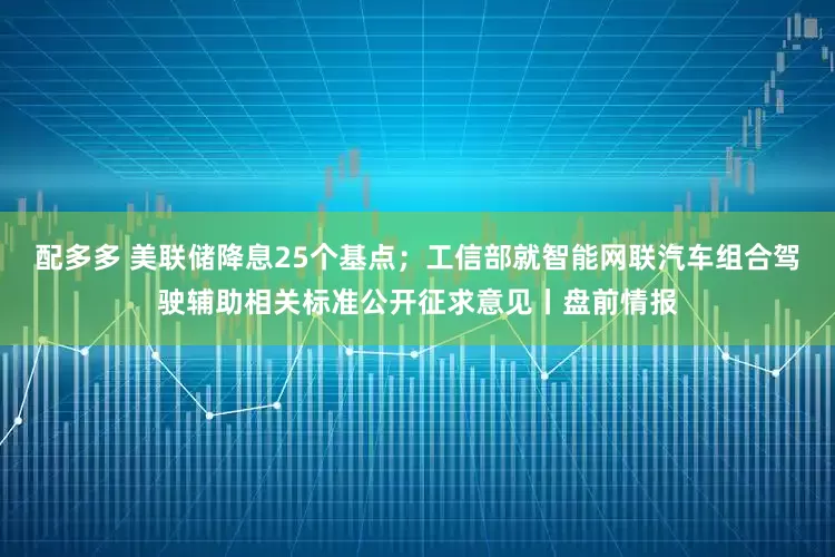 配多多 美联储降息25个基点；工信部就智能网联汽车组合驾驶辅助相关标准公开征求意见丨盘前情报