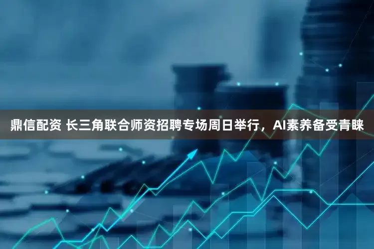鼎信配资 长三角联合师资招聘专场周日举行，AI素养备受青睐