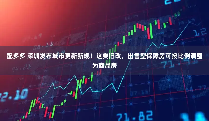 配多多 深圳发布城市更新新规！这类旧改，出售型保障房可按比例调整为商品房