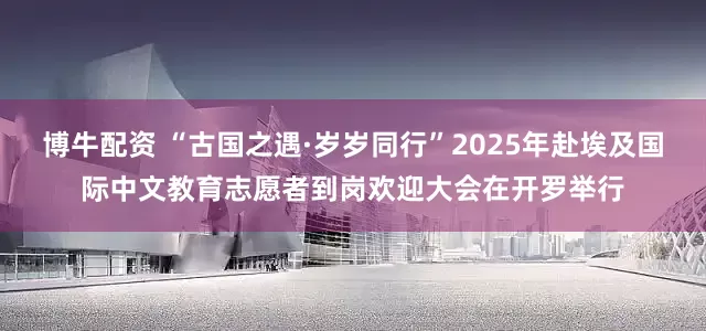 博牛配资 “古国之遇·岁岁同行”2025年赴埃及国际中文教育志愿者到岗欢迎大会在开罗举行