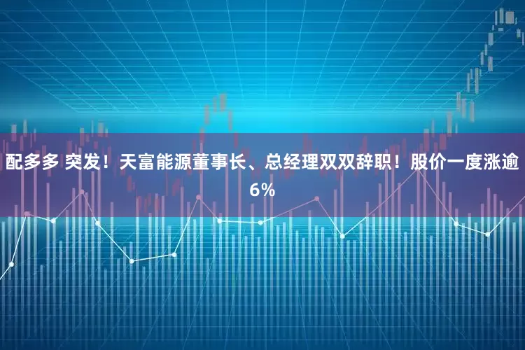 配多多 突发!天富能源董事长、总经理双双辞职!股价一度涨逾6%